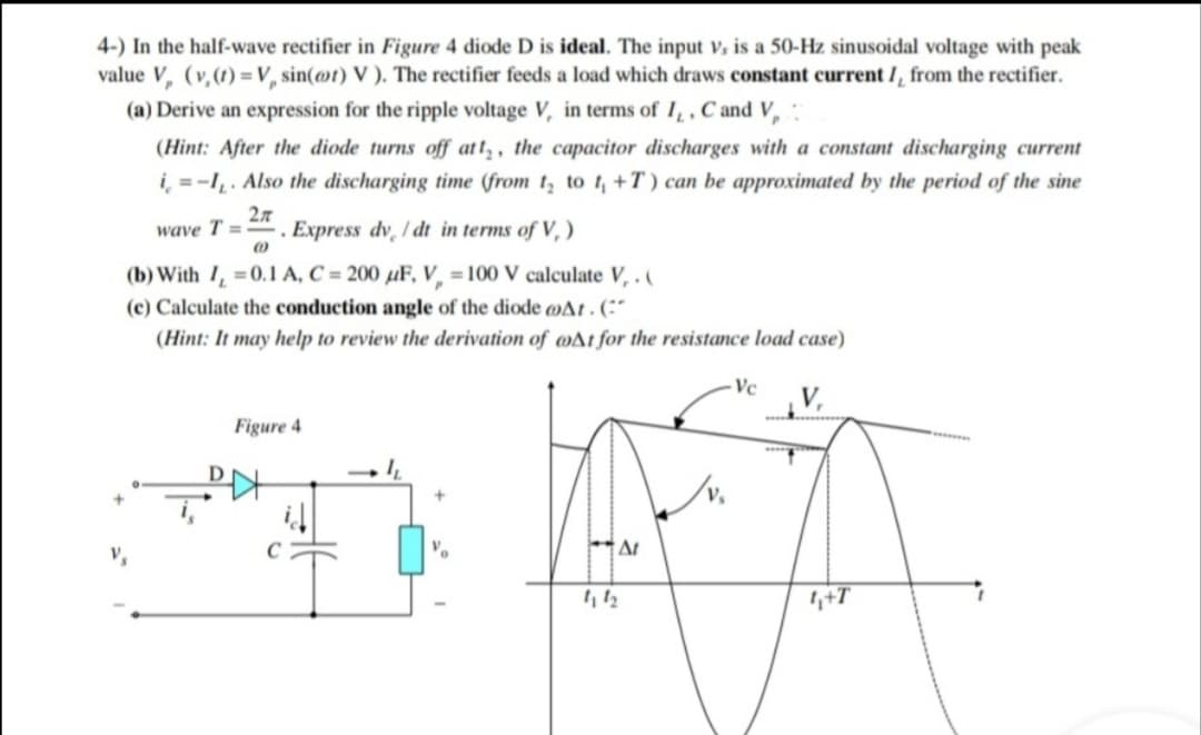 4-) In the half-wave rectifier in Figure 4 diode D is ideal. The input V, is a 50-Hz sinusoidal voltage with peak
value V, (v,(1) = V, sin(@t) V ). The rectifier feeds a load which draws constant current /, from the rectifier.
(a) Derive an expression for the ripple voltage V, in terms of I,, C and V,
(Hint: After the diode turns off att, , the capacitor discharges with a constant discharging current
i̟ = -I̟. Also the discharging time (from t, to t, +T) can be approximated by the period of the sine
wave T =
Express dv / dt in terms of V, )
(b) With 1, =0.1 A, C = 200 µF, V, = 100 V calculate V, .(
(c) Calculate the conduction angle of the diode DAt . (:“
(Hint: It may help to review the derivation of wAt for the resistance load case)
- Vc
V,
Figure 4
,+T
