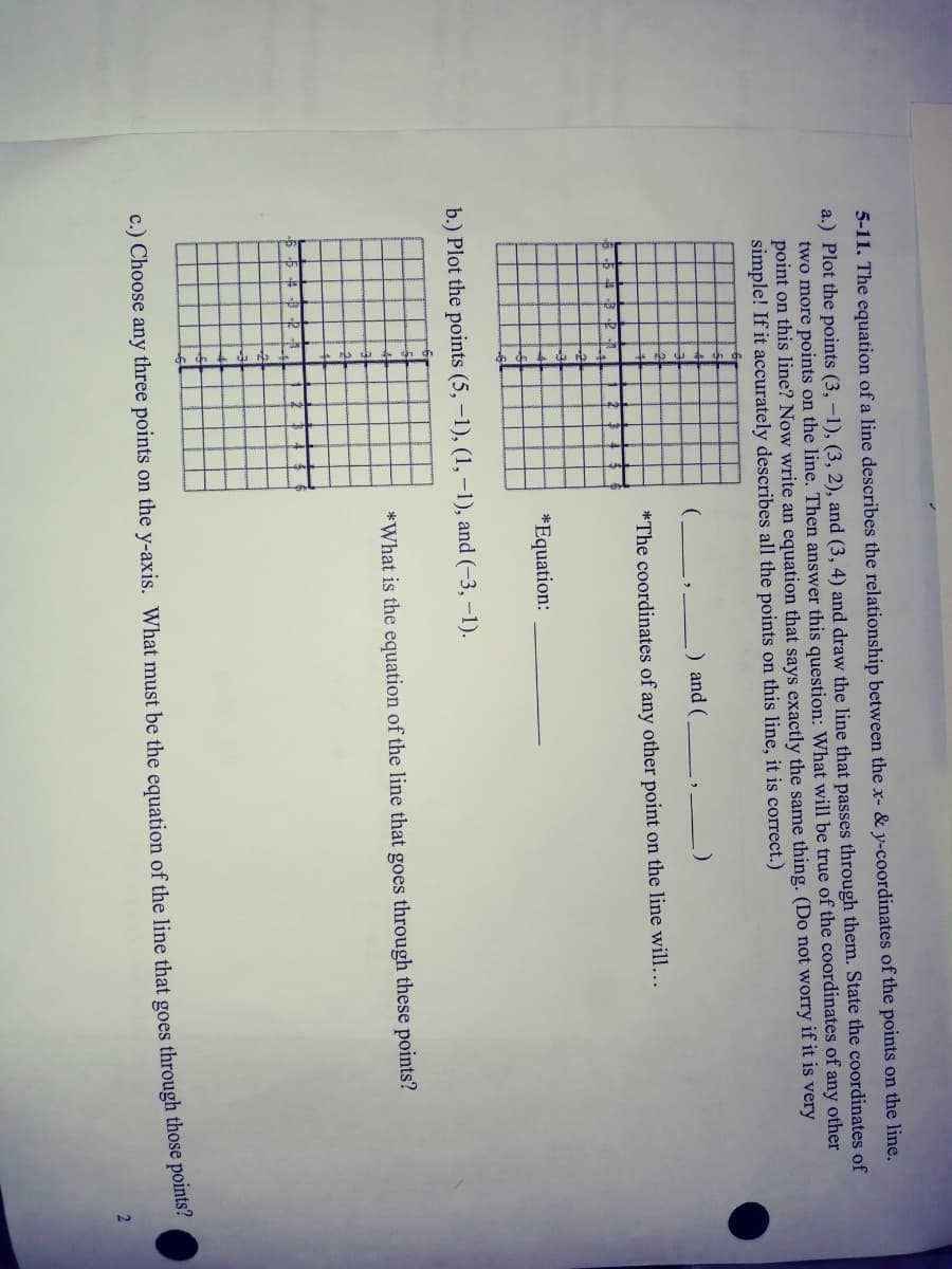 5-11. The equation of a line describes the relationship between the x- & y-coordinates of the points on the line.
a.) Plot the points (3, -1), (3, 2), and (3, 4) and draw the line that passes through them. State the coordinates of
two more points on the line. Then answer this question: What will be true of the coordinates of any other
point on this line? Now write an equation that says exactly the same thing. (Do not worry if it is very
simple! If it accurately describes all the points on this line, it is correct.)
) and (
*The coordinates of any other point on the line will...
*Equation:
b.) Plot the points (5, -1), (1, –1), and (-3, –1).
*What is the equation of the line that goes through these points?
c.) Choose any three points on the y-axis. What must be the equation of the line that goes through those points.
