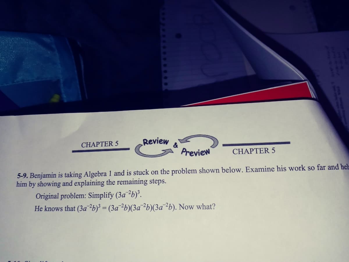 CHAPTER 5
Review
&
Preview
CHAPTER 5
5-9. Benjamin is taking Algebra 1 and is stuck on the problem shown below. Examine his work so far and hel
him by showing and explaining the remaining steps.
Original problem: Simplify (3a²b}°.
He knows that (3a²b}³ = (3a¯²b)(3a¯²b)(3a¯²b). Now what?
