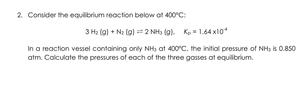 2. Consider the equilibrium reaction below at 400°C:
3 H₂ (g) + N₂ (g) 2 NH3 (g), Kp=1.64x10-4
In a reaction vessel containing only NH3 at 400°C, the initial pressure of NH3 is 0.850
atm. Calculate the pressures of each of the three gasses at equilibrium.