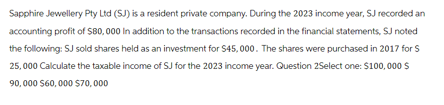 Sapphire Jewellery Pty Ltd (SJ) is a resident private company. During the 2023 income year, SJ recorded an
accounting profit of $80,000 In addition to the transactions recorded in the financial statements, SJ noted
the following: SJ sold shares held as an investment for $45,000. The shares were purchased in 2017 for $
25,000 Calculate the taxable income of SJ for the 2023 income year. Question 2Select one: $100,000 $
90,000 $60,000 $70,000