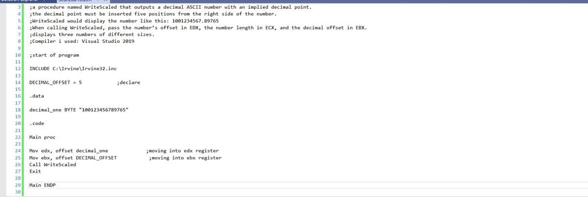 3
;a procedure named WriteScaled that outputs a decimal ASCII number with an implied decimal point.
4
;the decimal point must be inserted five positions from the right side of the number.
5
;WriteScaled would display the number like this: 1001234567.89765
6
;When calling WriteScaled, pass the number's offset in EDX, the number length in ECX, and the decimal offset in EBX.
;displays three numbers of different sizes.
;Compiler i used: Visual Studio 2019
7
8
9
10
;start of program
11
12
INCLUDE C:\Irvine\Irvine32.inc
13
14
DECIMAL_OFFSET = 5
;declare
15
16
.data
17
18
decimal_one BYTE "100123456789765"
19
20
.code
21
22
Main proc
23
24
Mov edx, offset decimal_one
; moving into edx register
25
Mov ebx, offset DECIMAL_OFFSET
;moving into ebx register
26
Call WriteScaled
27
Exit
28
29
Main ENDP
30
