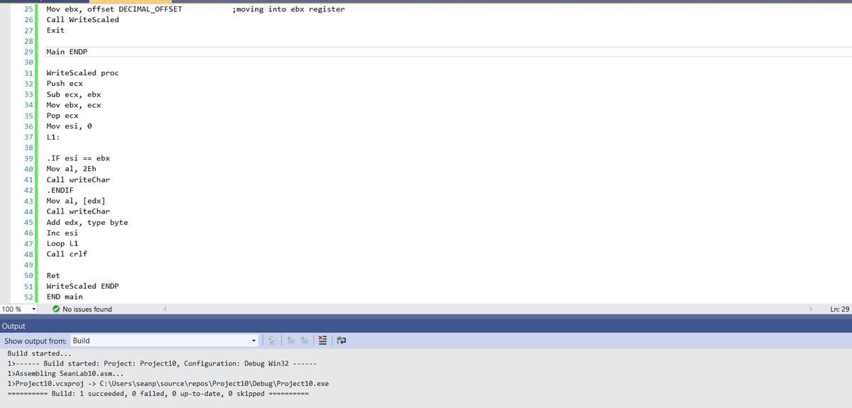 25
Mov ebx, offset DECIMAL_OFFSET
;moving into ebx register
26
Call WriteScaled
27
Exit
28
29
Main ENDP
30
31
WriteScaled proc
32
Push ecx
Sub ecx, ebx
Mov ebx, ecx
33
34
Роp есх
Mov esi, e
35
36
37
L1:
38
39
.IF esi == ebx
40
Mov al, 2Eh
41
Call writeChar
42
.ENDIF
43
Mov al, [edx]
44
Call writeChar
Add edx, type byte
Inc esi
45
46
47
Loop L1
48
Call crlf
49
50
Ret
51
WriteScaled ENDP
52
END main
100 %
O No issues found
Ln: 29
Output
Show output from: Build
Build started...
1>------ Build started: Project: Project10, Configuration: Debug Win32
1>Assembling SeanLab10.asm...
1>Project10.vcxproj -> C:\Users\seanp\source\repos\Project10\Debug\Project10.exe
========== Build: 1 succeeded, 0 failed, 0 up-to-date, 0 skipped ==========
