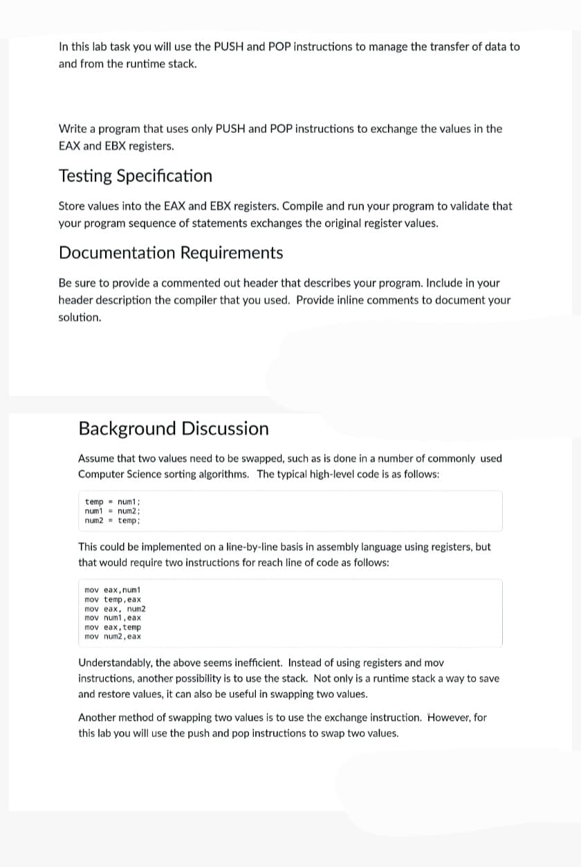 In this lab task you will use the PUSH and POP instructions to manage the transfer of data to
and from the runtime stack.
Write a program that uses only PUSH and POP instructions to exchange the values in the
EAX and EBX registers.
Testing Specification
Store values into the EAX and EBX registers. Compile and run your program to validate that
your program sequence of statements exchanges the original register values.
Documentation Requirements
Be sure to provide a commented out header that describes your program. Include in your
header description the compiler that you used. Provide inline comments to document your
solution.
Background Discussion
Assume that two values need to be swapped, such as is done in a number of commonly used
Computer Science sorting algorithms. The typical high-level code is as follows:
temp - num1:
num1 - num2;
num2 = temp:
This could be implemented on a line-by-line basis in assembly language using registers, but
that would require two instructions for reach line of code as follows:
mov eax, num1
mov temp, eax
mov eax, num2
mov num1, eax
mov eax, temp
mov num2, eax
Understandably, the above seems inefficient. Instead of using registers and mov
instructions, another possibility is to use the stack. Not only is a runtime stack a way to save
and restore values, it can also be useful in swapping two values.
Another method of swapping two values is to use the exchange instruction. However, for
this lab you will use the push and pop instructions to swap two values.
