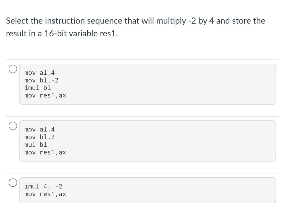 Select the instruction sequence that will multiply -2 by 4 and store the
result in a 16-bit variable res1.
mov al,4
mov bl,-2
imul bl
mov res1, ax
mov al,4
mov bl,2
mul bl
mov res1, ax
imul 4, -2
mov res1,ax
