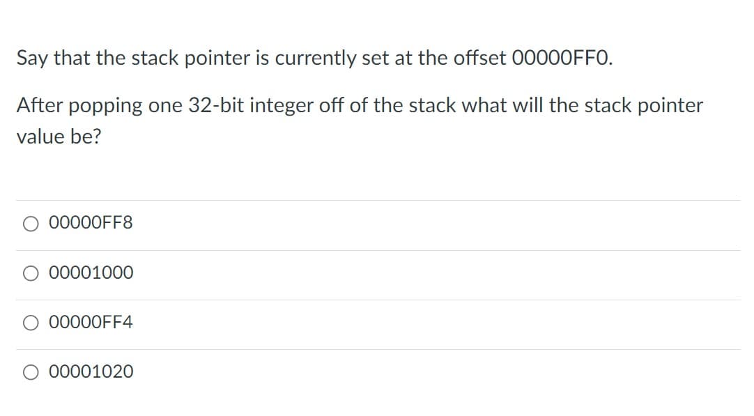 Say that the stack pointer is currently set at the offset 00000FF0.
After popping one 32-bit integer off of the stack what will the stack pointer
value be?
00000FF8
00001000
00000FF4
O 00001020
