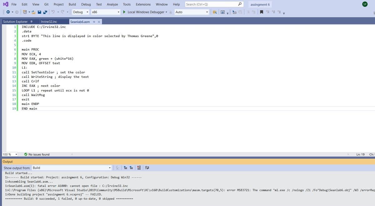 File
Edit
View
Git
Project
Build
Debug
Test
Analyze
Tools
Extensions
Window
Help
Search (Ctrl+Q)
assingment 6
SP
Debug
х86
• Local Windows Debugger - & Auto
Solution Explorer 4
Irvine32.inc
Seanlab6.asm + x
1
INCLUDE C:/Irvine32.inc
2
.data
3
stri BYTE "This line is displayed in color selected by Thomas Greene",0
4.
.code
6
main PROC
7
MOV ECX, 4
8
MOV EAX, green + (white*16)
9
MOV EDX, OFFSET text
10
L1:
call SetTextColor ; set the color
call WriteString ; display the text
11
12
13
call Crlf
14
INC EAX ; next color
LOOP L1 ; repeat until ecx is not 0
call WaitMsg
15
16
17
exit
18
main ENDP
19
END main
100 %
No issues found
Ln: 19
Ch:
Output
Show output from: Build
世
Build started...
1>------ Build started: Project: assingment 6, Configuration: Debug Win32 ---
1>Assembling Seanlab6.asm...
1>Seanlab6.asm(1): fatal error A1000: cannot open file : C:/Irvine32.inc
1>C:\Program Files (x86) \Microsoft Visual Studio\2019\Community\MSBuild\Microsoft\VC\v160\BuildCustomizations\masm.targets(70,5): error MSB3721: The command "ml.exe /c /nologo /Zi /Fo"Debug\Seanlab6.obj" /W3 /errorRep
1>Done building project "assingment 6.vcxproj" -- FAILED.
========== Build: 0 succeeded, 1 failed, 0 up-to-date, 0 skipped ==========
