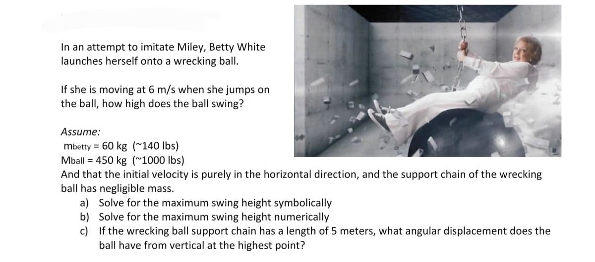 In an attempt to imitate Miley, Betty White
launches herself onto a wrecking ball.
If she is moving at 6 m/s when she jumps on
the ball, how high does the ball swing?
Assume:
mbetty = 60 kg (~140 lbs)
450 kg (~1000 Ibs)
Mball
And that the initial velocity is purely in the horizontal direction, and the support chain of the wrecking
ball has negligible mass.
a) Solve for the maximum swing height symbolically
b) Solve for the maximum swing height numerically
c) If the wrecking ball support chain has a length of 5 meters, what angular displacement does the
ball have from vertical at the highest point?
