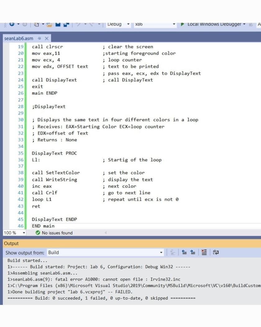 Debug
X86
Local WindoWS Debugger -
seanLab6.asm X
19
call clrscr
: clear the screen
mov eax,11
mov ecx, 4
mov edx, OFFSET text
;starting foreground color
; loop counter
; text to be printed
; pass eax, ecx, edx to DisplayText
; call DisplayText
20
21
22
23
24
call DisplayText
25
exit
26
main ENDP
27
28
;DisplayText
29
; Displays the same text in four different colors in a loop
; Receives: EAX=Starting Color ECX=loop counter
; EDX=offset of Text
; Returns : None
30
31
32
33
34
DisplayText PROC
Ll:
35
36
; Startig of the loop
37
; set the color
; display the text
; next color
; go to next line
; repeat until ecx is not 0
38
call SetTextColor
39
call WriteString
40
inc eax
41
call Crlf
42
loop L1
43
ret
44
45
DisplayText ENDP
46
END main
100 %
O No issues found
Output
Show output from: Build
Build started...
1>------ Build started: Project: lab 6, Configuration: Debug Win32
1>Assembling seanLab6.asm...
1>seanLab6. asm(9): fatal error A1000: cannot open file Irvine32.inc
1>C:\Program Files (x86) \Microsoft Visual Studio\2019\Community\MSBuild\Microsoft\VC\v160\BuildCustom
1>Done building project "lab 6.vcxproj" -- FAILED.
========== Build: 0 succeeded, 1 failed, 0 up-to-date, 0 skipped ==========
