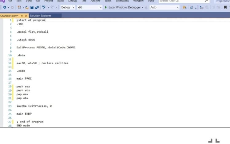 Edit
View
Project
Build
Debug
lest
Analyze
lools
Extensions
Window
Help
Search (Ctri+Q)
Projectwee
Debug
x86
Local Windows Debugger -
Auto
* x Solution Explorer
start of program
Seanlab4.asm
.386
.model flat, stdcall
6 .stack 4096
ExitProcess PROTO, dwExitCode: DWORD
10
.data
11
12
eav30, ebvsa ; declare varibles
13
14
.code
15
16
main PROC
17
push eax
push ebx
18
19
20
pop eax
21
pop ebx
22
23
invoke ExitProcess, 0
24
25
main ENDP
26
27 i end of progran
END main
28
