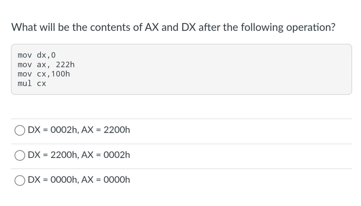 What will be the contents of AX and DX after the following operation?
mov dx,0
mov ax, 222h
mov cx,100h
mul cx
O DX = 0002h, AX = 2200h
DX = 2200h, AX = 0002h
O DX = 0000h, AX = 0000h
%3D
