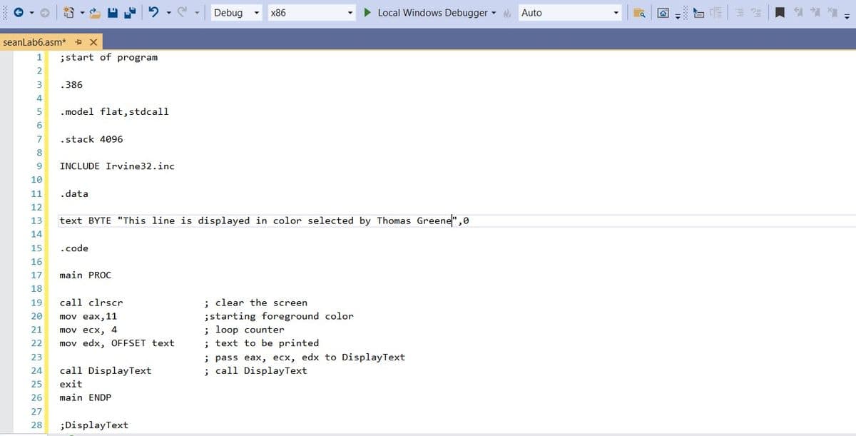 Debug
x86
Local Windows Debugger - Auto
seanLab6.asm* + X
1
;start of program
2
3
.386
4
5
. model flat,stdcall
6
7
.stack 4096
8
9
INCLUDE Irvine32.inc
10
11
.data
12
text BYTE "This line is displayed in color selected by Thomas Greene",0
13
14
15
.code
16
17
main PROC
18
19
call clrscr
: clear the screen
mov eax, 11
mov ecx, 4
mov edx, OFFSET text
;starting foreground color
; loop counter
; text to be printed
; pass eax, ecx, edx to DisplayText
; call DisplayText
20
21
22
23
24
call DisplayText
25
exit
26
main ENDP
27
28
;DisplayText
