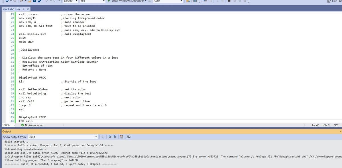 Debug
X86
Local Windows Debugger
Auto
回=白
6 Live Sha
seanLab6.asm
19
call clrscr
: clear the screen
;starting foreground color
; loop counter
; text to be printed
; pass eax, ecx, edx to DisplayText
; call DisplayText
20
mov eax, 11
21
mov ecx, 4
22
mov edx, OFFSET text
23
24
call DisplayText
25
exit
26
main ENDP
27
28
;DisplayText
29
; Displays the same text in four different colors in a loop
; Receives: EAX=Starting Color ECX=loop counter
; EDX=offset of Text
; Returns : None
30
31
32
33
34
DisplayText PROC
Ll:
35
36
; Startig of the loop
37
; set the color
; display the text
; next color
38
call SetTextColor
39
call WriteString
40
inc eax
; go to next line
; repeat until ecx is not 0
41
call Crlf
42
loop L1
43
ret
44
45
DisplayText ENDP
46
END main
100 %
O No issues found
Ln: 46
Ch: 9
SPC
Output
Show output from: Build
Build started...
1>------ Build started: Project: lab 6, Configuration: Debug Win32
1>Assembling seanLab6.asm...
1>seanLab6.asm(9): fatal error A1000: cannot open file : Irvine32.inc
1>C:\Program Files (x86) \Microsoft Visual Studio\2019\Community\MSBuild\Microsoft\VC\v160\BuildCustomizations\masm.targets(70,5): error MSB3721: The command "ml.exe /c /nologo /Zi /Fo"Debug\seanLab6.obj" /W3 /errorReport: promp
1>Done building project "lab 6.vcxproj"
FAILED.
========== Build: 0 succeeded, 1 failed, 0 up-to-date, 0 skipped
==========
