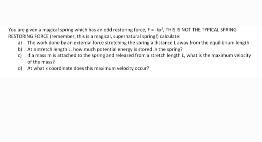 You are given a magical spring which has an odd restoring force, F = -kx', THIS IS NOT THE TYPICAL SPRING
RESTORING FORCE (remember, this is a magical, supernatural spring!) calculate:
a) The work done by an external force stretching the spring a distance L away from the equilibrium length.
b) At a stretch length L, how much potential energy is stored in the spring?
c) If a mass m is attached to the spring and released from a stretch length L, what is the maximum velocity
of the mass?
d) At what x coordinate does this maximum velocity occur?
