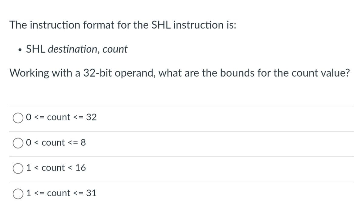 The instruction format for the SHL instruction is:
• SHL destination, count
Working with a 32-bit operand, what are the bounds for the count value?
O <= count <=
32
0 < count <= 8
O 1 < count < 16
O1 <= count <= 31
