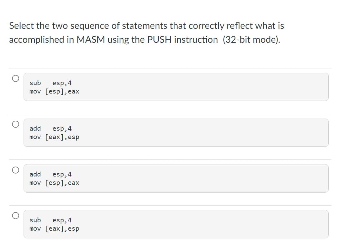 Select the two sequence of statements that correctly reflect what is
accomplished in MASM using the PUSH instruction (32-bit mode).
sub
esp,4
mov [esp], eax
add
esp,4
mov [eax],esp
add
esp,4
mov [esp], eax
esp, 4
mov [eax], esp
sub
