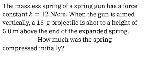 The massless spring of a spring gun has a force
constant k = 12 N/cm. When the gun is aimed
vertically, a 15-g projectile is shot to a height of
5.0 m above the end of the expanded spring.
How much was the spring
compressed initially?
