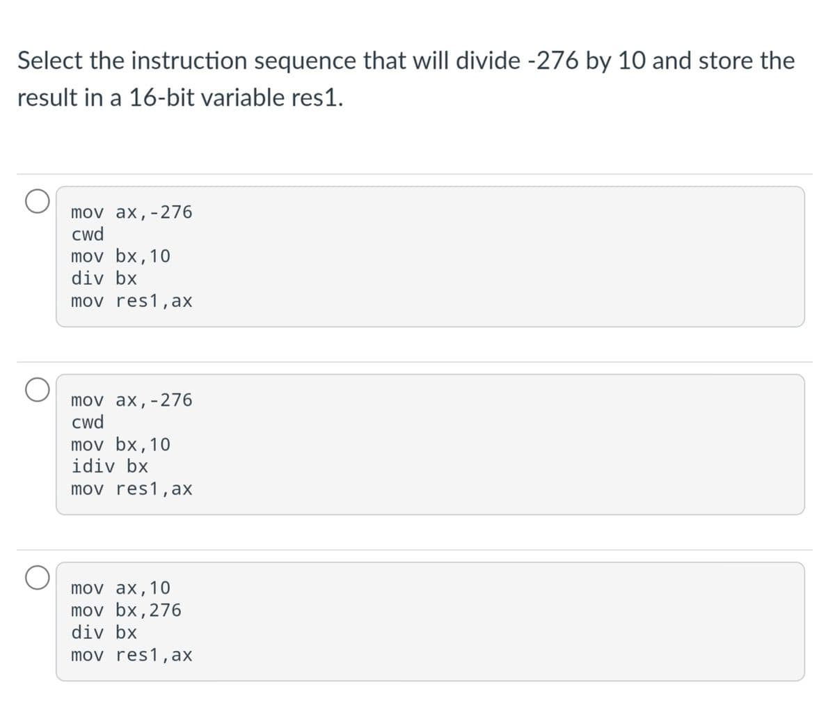 Select the instruction sequence that will divide -276 by 10 and store the
result in a 16-bit variable res1.
mov ax,-276
cwd
mov bx,10
div bx
mov res1, ax
mov ax,-276
cwd
mov bx,10
idiv bx
mov res1, ax
mov ax,10
mov bx,276
div bx
mov res1,ax
