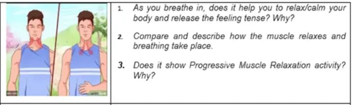 1. As you breathe in, does it help you to relax/calm your
body and release the feeling tense? Why?
2.
Compare and describe how the muscle relaxes and
breathing take place.
3. Does it show Progressive Muscle Relaxation activity?
Why?
