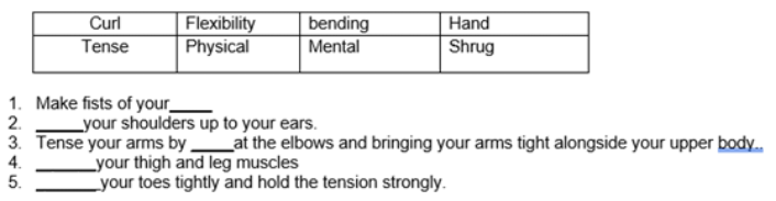 Flexibility
Physical
bending
Mental
Hand
Shrug
Curl
Tense
1. Make fists of your_
2.
_your shoulders up to your ears.
3. Tense your arms by at the elbows and bringing your arms tight alongside your upper body.
4.
Lyour thigh and leg muscles
Lyour toes tightly and hold the tension strongly.
5.
