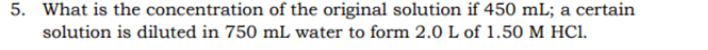 5. What is the concentration of the original solution if 450 mL; a certain
solution is diluted in 750 mL water to form 2.0 L of 1.50 M HC1.

