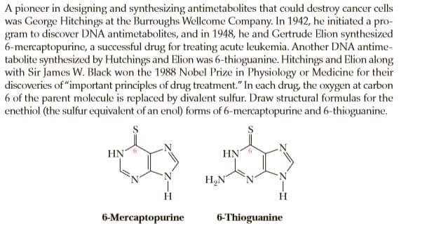 A pioneer in designing and synthesizing antimetabolites that could destroy cancer cells
was George Hitchings at the Burroughs Wellcome Company. In 1942, he initiated a pro-
gram to discover DNA antimetabolites, and in 1948, he and Gertrude Elion synthesized
6-mercaptopurine, a successful drug for treating acute leukemia. Another DNA antime-
tabolite synthesized by Hutchings and Elion was 6-thioguanine. Hitchings and Elion along
with Sir James W. Black won the 1988 Nobel Prize in Physiology or Medicine for their
discoveries of "important principles of drug treatment." In each drug, the oxygen at carbon
6 of the parent molecule is replaced by divalent sulfur. Draw structural formulas for the
enethiol (the sulfur equivalent of an enol) forms of 6-mercaptopurine and 6-thioguanine.
HN
HN
H,N
H
6-Mercaptopurine
6-Thioguanine
