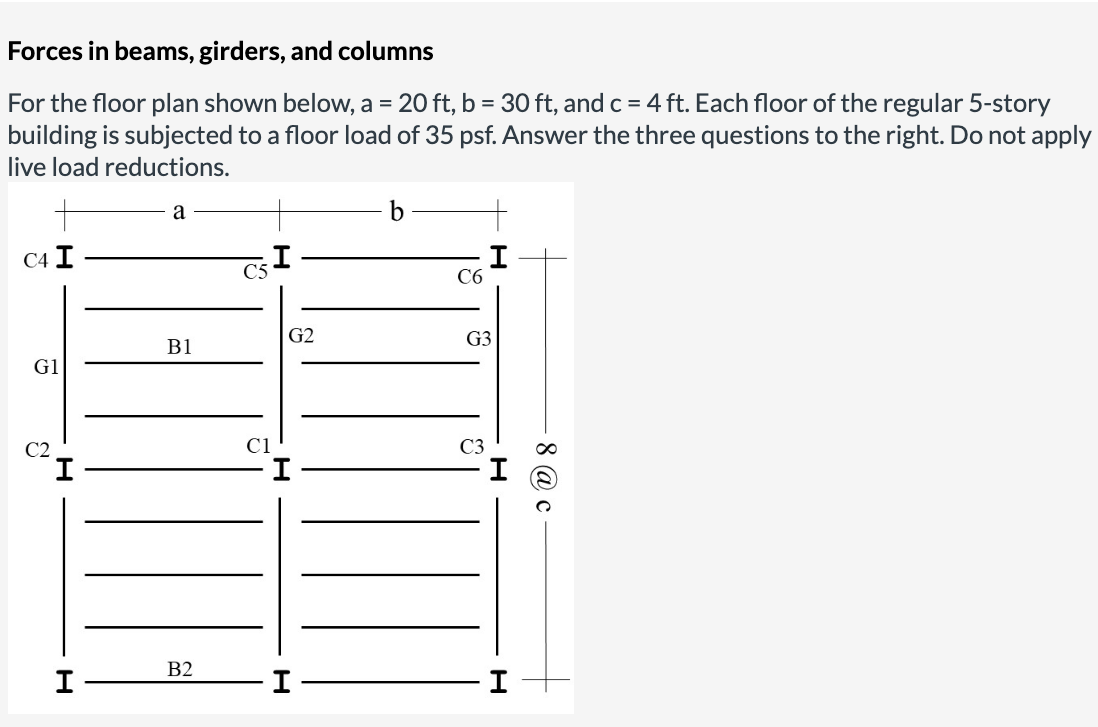 Forces in beams, girders, and columns
= 20 ft, b = 30 ft, and c = 4 ft. Each floor of the regular 5-story
For the floor plan shown below, a
building is subjected to a floor load of 35 psf. Answer the three questions to the right. Do not apply
live load reductions.
a
C4 I
C6
G2
G3
B1
G1
C2
C1
B2
I
8 @ c
