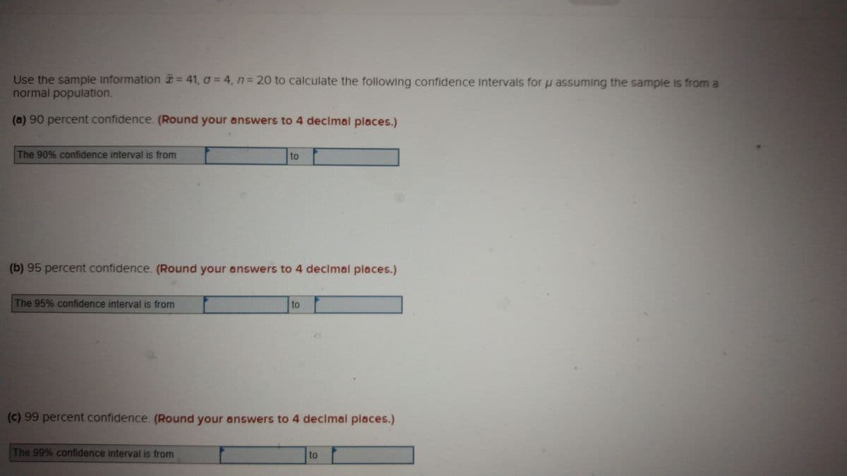 Use the sample Information = 41, o = 4, n 20 to calculate the following confidence Intervals for u assuming the sample is from a
normal population.
(a) 90 percent confidence. (Round your answers to 4 declmal places.)
The 90% confidence interval is from
to
(b) 95 percent confidence. (Round your answers to 4 declmal places.)
The 95% confidence interval is from
to
(c) 99 percent confidence. (Round your answers to 4 decimal places.)
The 99% confidence interval is from
to
