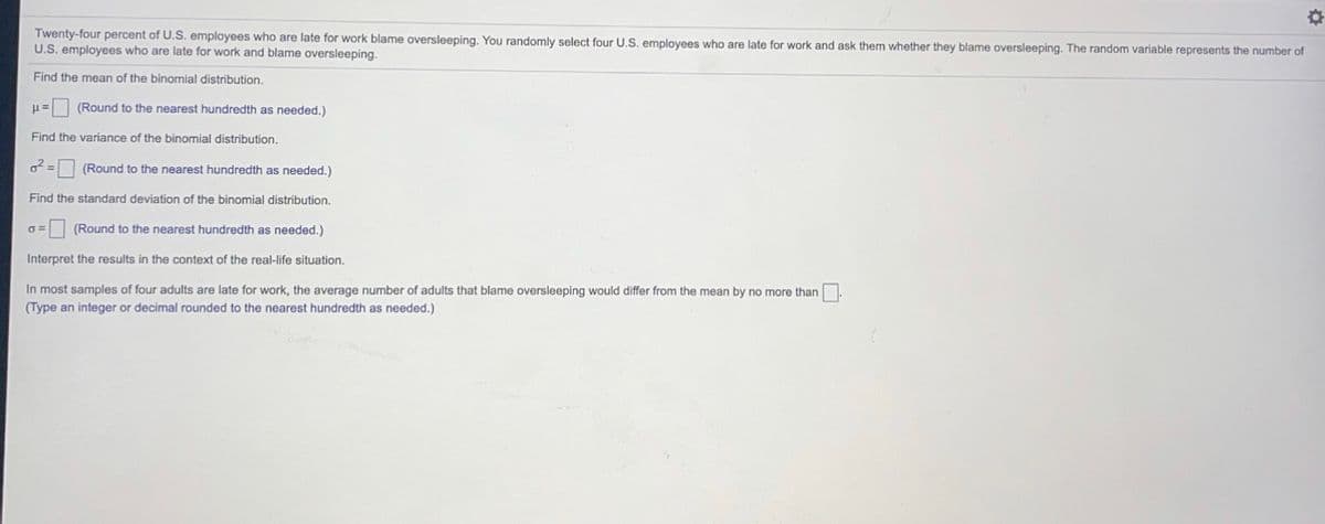 Twenty-four percent of U.S. employees who are late for work blame oversleeping. You randomly select four U.S. employees who are late for work and ask them whether they blame oversleeping. The random variable represents the number of
U.S. employees who are late for work and blame oversleeping.
Find the mean of the binomial distribution.
u= (Round to the nearest hundredth as needed.)
Find the variance of the binomial distribution.
(Round to the nearest hundredth as needed.)
Find the standard deviation of the binomial distribution.
(Round to the nearest hundredth as needed.)
Interpret the results in the context of the real-life situation.
In most samples of four adults are late for work, the average number of adults that blame oversleeping would differ from the mean by no more than
(Type an integer or decimal rounded to the nearest hundredth as needed.)
