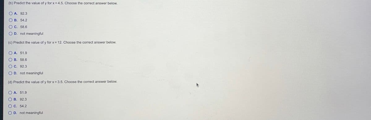 (b) Predict the value of y for x= 4.5. Choose the correct answer below.
O A. 92.3
о в. 54.2
O C. 58.6
O D. not meaningful
(c) Predict the value of y for x= 12. Choose the correct answer below.
O A. 51.9
ов. 58.6
O C. 92.3
O D. not meaningful
(d) Predict the value of y for x = 3.5. Choose the correct answer below.
O A. 51.9
O B. 92.3
O C. 54.2
OD. not meaningful
