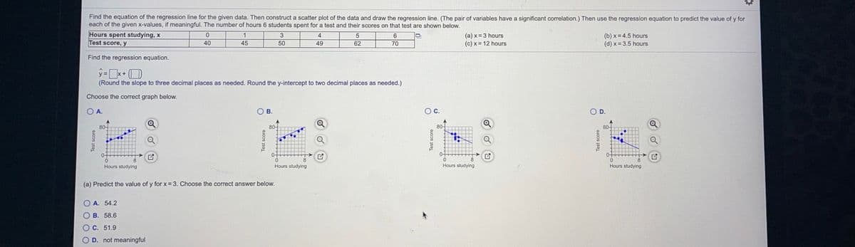 Find the equation of the regression line for the given data. Then construct a scatter plot of the data and draw the regression line. (The pair of variables have a significant correlation.) Then use the regression equation to predict the value of y for
each of the given x-values, if meaningful. The number of hours 6 students spent for a test and their scores on that test are shown below.
Hours spent studying, x
Test score, y
3
(a) x= 3 hours
(c) x= 12 hours
(b) x = 4.5 hours
(d) x= 3.5 hours
4
5
40
45
50
49
62
70
Find the regression equation.
y=*+ (O
(Round the slope to three decimal places as needed. Round the y-intercept to two decimal places as needed.)
Choose the correct graph below.
O A.
OB.
Oc.
OD.
80-
80-
80-
80-
0-
0-
0.
Hours studying
0-
8
Hours studying
Hours studying
Hours studying
(a) Predict the value of y for x= 3. Choose the correct answer below.
O A. 54.2
O B. 58.6
O C. 51.9
OD. not meaningful
Test score
Test score
