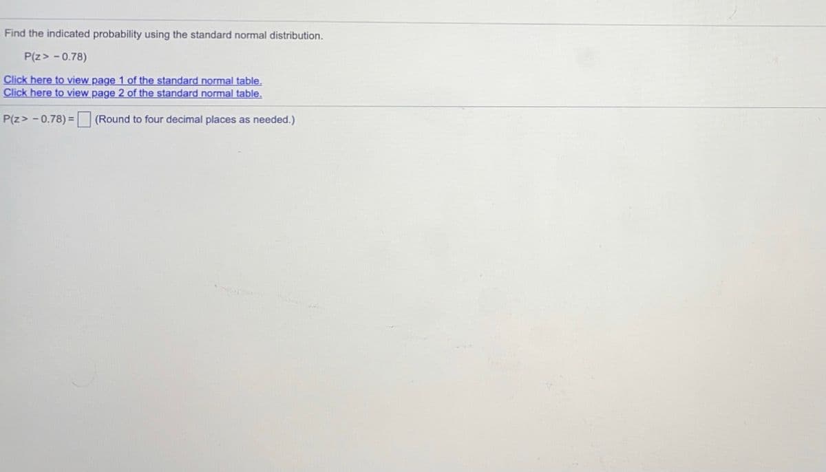 Find the indicated probability using the standard normal distribution.
P(z> - 0.78)
Click here to view page 1 of the standard normal table.
Click here to view page 2 of the standard normal table,
P(z> - 0.78) = (Round to four decimal places as needed.)
