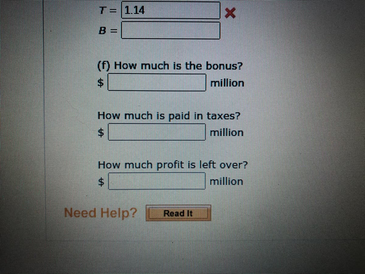 **Educational Content: Calculating Financial Insights**

**Financial Calculations Interface**

1. **Bonus Calculation:**
   - Query: "How much is the bonus?"
   - Input Field: Enter the bonus amount in millions of dollars.

2. **Tax Calculation:**
   - Query: "How much is paid in taxes?"
   - Input Field: Enter the tax amount in millions of dollars.

3. **Profit Calculation:**
   - Query: "How much profit is left over?"
   - Input Field: Enter the remaining profit in millions of dollars.

Additionally, users can see:
- A labeled field for `T`, currently set at 1.14 with an error indicated by a red cross.
- An unlabeled field for `B`.

At the bottom, there is a help option available:
- Link/Button: "Need Help?" followed by a "Read It" button for additional guidance.