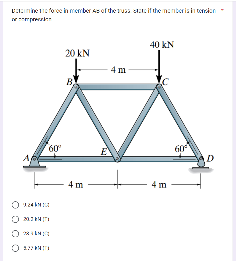 Determine the force in member AB of the truss. State if the member is in tension *
or compression.
A
60°
9.24 KN (C)
20.2 KN (T)
28.9 KN (C)
5.77 kN (T)
20 KN
B
4 m
E
4 m
40 kN
4 m
60°
D