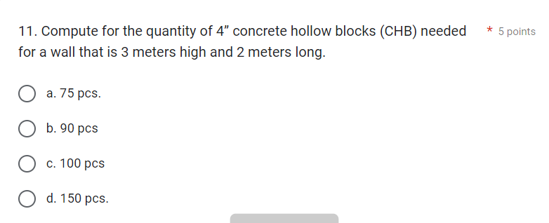 11. Compute for the quantity of 4" concrete hollow blocks (CHB) needed
for a wall that is 3 meters high and 2 meters long.
O a. 75 pcs.
O b. 90 pcs
c. 100 pcs
O d. 150 pcs.
*
5 points