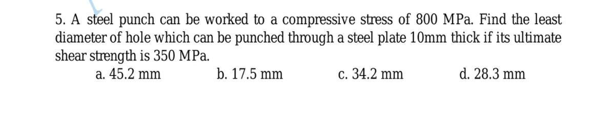 5. A steel punch can be worked to a compressive stress of 800 MPa. Find the least
diameter of hole which can be punched through a steel plate 10mm thick if its ultimate
shear strength is 350 MPa.
а. 45.2 mm
b. 17.5 mm
с. 34.2 mm
d. 28.3 mm
