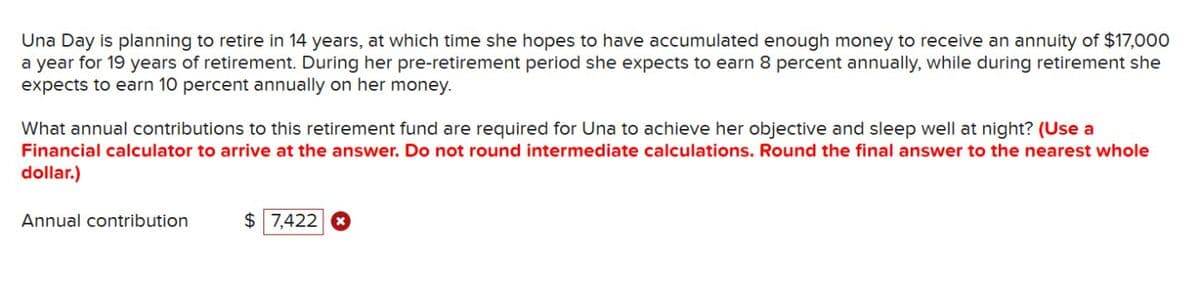 Una Day is planning to retire in 14 years, at which time she hopes to have accumulated enough money to receive an annuity of $17,000
a year for 19 years of retirement. During her pre-retirement period she expects to earn 8 percent annually, while during retirement she
expects to earn 10 percent annually on her money.
What annual contributions to this retirement fund are required for Una to achieve her objective and sleep well at night? (Use a
Financial calculator to arrive at the answer. Do not round intermediate calculations. Round the final answer to the nearest whole
dollar.)
Annual contribution
$ 7,422 x