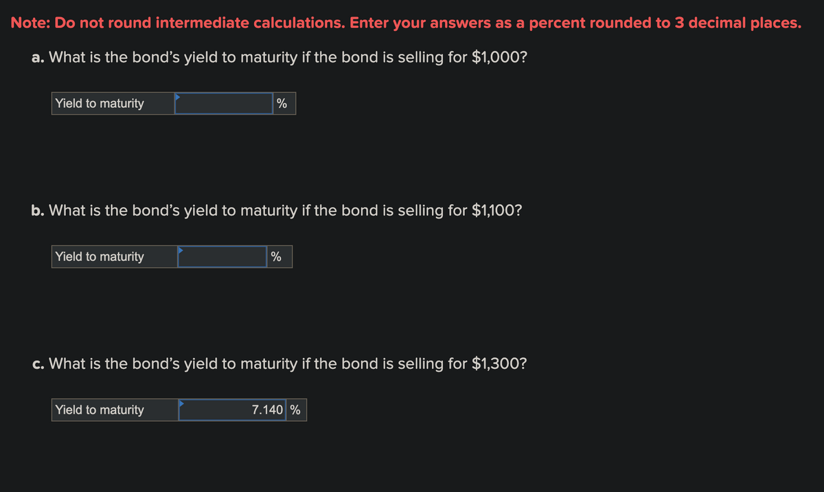 Note: Do not round intermediate calculations. Enter your answers as a percent rounded to 3 decimal places.
a. What is the bond's yield to maturity if the bond is selling for $1,000?
Yield to maturity
b. What is the bond's yield to maturity if the bond is selling for $1,100?
Yield to maturity
%
Yield to maturity
%
c. What is the bond's yield to maturity if the bond is selling for $1,300?
7.140 %