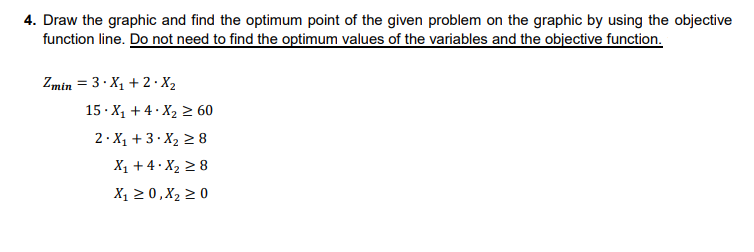 4. Draw the graphic and find the optimum point of the given problem on the graphic by using the objective
function line. Do not need to find the optimum values of the variables and the objective function.
Zmin = 3.X₁ +2.X₂
15 X₁ + 4 X₂ ≥ 60
2.X₁ +3.X₂ ≥8
X₁ +4.X₂ ≥ 8
X₁ ≥ 0, X₂ ≥ 0