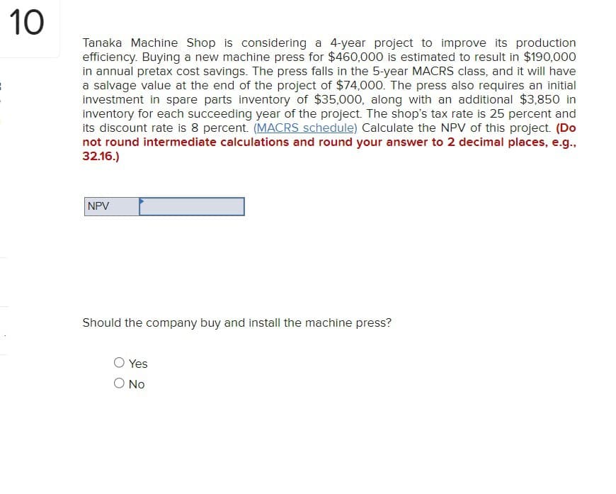 10
Tanaka Machine Shop is considering a 4-year project to improve its production
efficiency. Buying a new machine press for $460,000 is estimated to result in $190,000
in annual pretax cost savings. The press falls in the 5-year MACRS class, and it will have
a salvage value at the end of the project of $74,000. The press also requires an initial
investment in spare parts inventory of $35,000, along with an additional $3,850 in
inventory for each succeeding year of the project. The shop's tax rate is 25 percent and
its discount rate is 8 percent. (MACRS schedule) Calculate the NPV of this project. (Do
not round intermediate calculations and round your answer to 2 decimal places, e.g.,
32.16.)
NPV
Should the company buy and install the machine press?
Yes
No