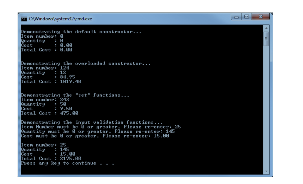 C. C:\Windows\system32\cmd.exe
Demonstrating the default constructor...
Item number: 0
Quantity
Cost
: 0.00
Total Cost: 0.00
Demonstrating the overloaded constructor...
Item number: 124
Quantity : 12
Cost
Total Cost: 1019.40
: 84.95
Demonstrating the "set" functions...
Item number: 243
Quantity : 50
Cost
Total Cost: 475.00
= 9.50
Demonstrating the input validation functions...
Item Number must be or greater. Please re-enter: 25
Quantity must be or greater. Please re-enter: 145
Cost must be or greater. Please re-enter: 15.00
Item number: 25
Quantity : 145
Cost
Total Cost: 2175.00
Press any key to continue...
: 15.00
x
E