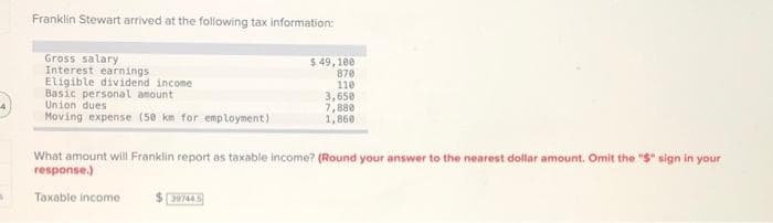 Franklin Stewart arrived at the following tax information:
Gross salary
Interest earnings
Eligible dividend income
Basic personal amount
Union dues
Moving expense (50 km for employment)
$49,100
870
110
39744.5
3,650
7,880
1,860
What amount will Franklin report as taxable income? (Round your answer to the nearest dollar amount. Omit the "$" sign in your
response.)
Taxable income