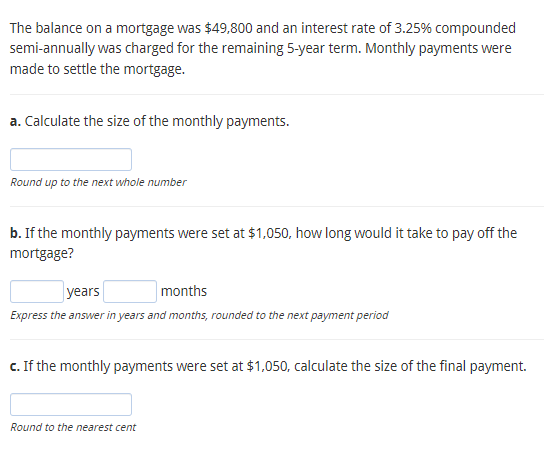 The balance on a mortgage was $49,800 and an interest rate of 3.25% compounded
semi-annually was charged for the remaining 5-year term. Monthly payments were
made to settle the mortgage.
a. Calculate the size of the monthly payments.
Round up to the next whole number
b. If the monthly payments were set at $1,050, how long would it take to pay off the
mortgage?
years
months
Express the answer in years and months, rounded to the next payment period
c. If the monthly payments were set at $1,050, calculate the size of the final payment.
Round to the nearest cent