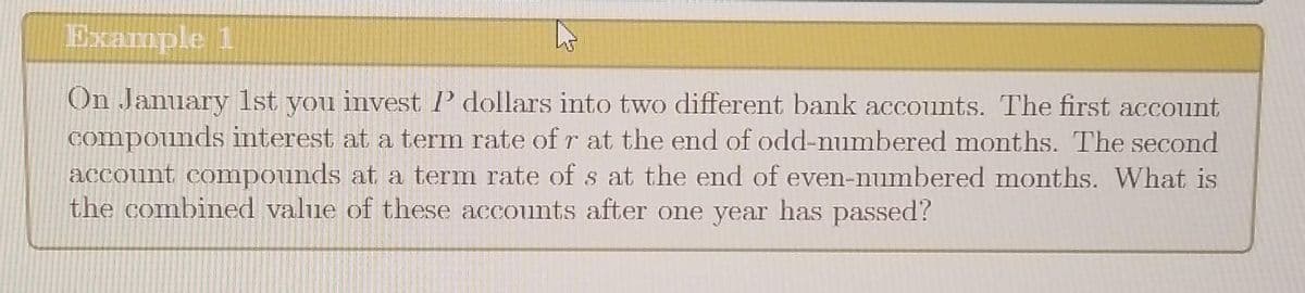 Example 1
On January 1st you invest I' dollars into two different bank accounts. The first account
compounds interest at a term rate of r at the end of odd-numbered months. The second
account compounds at a term rate of s at the end of even-numbered months. What is
the combined value of these accounts after one year has passed?
4²