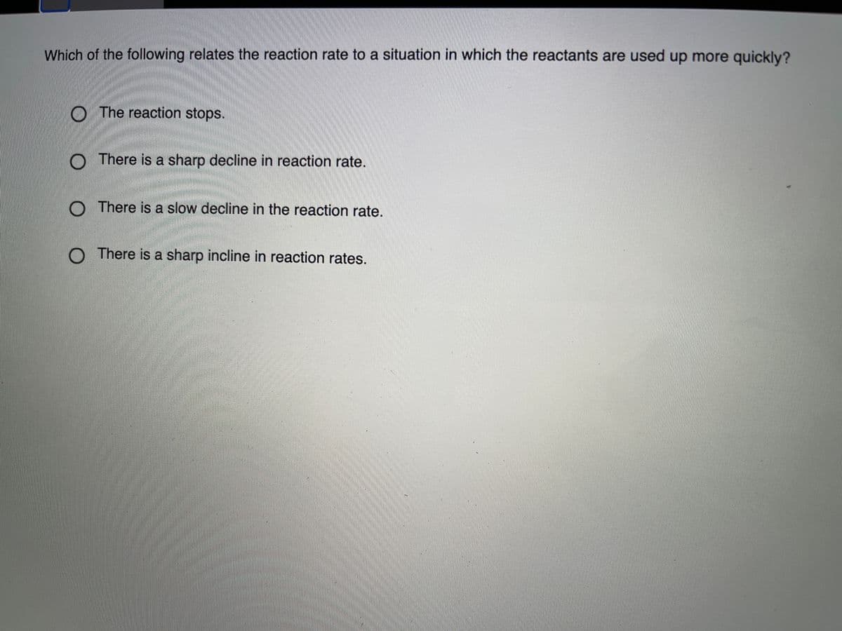 Which of the following relates the reaction rate to a situation in which the reactants are used up more quickly?
O The reaction stops.
O There is a sharp decline in reaction rate.
O There is a slow decline in the reaction rate.
O There is a sharp incline in reaction rates.
