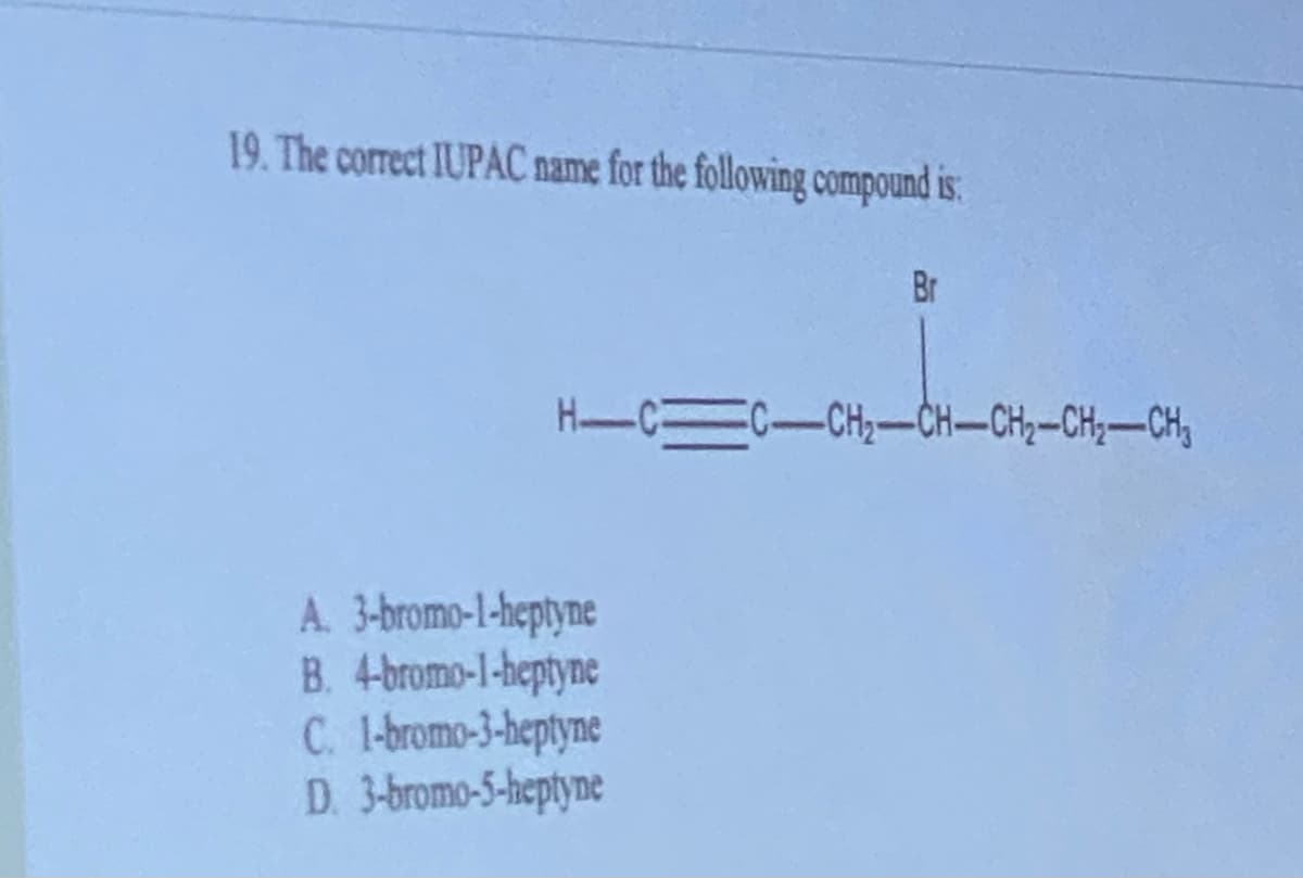 19. The correct IUPAC name for the following compound is:
Br
H-CC-CH₂-CH-CH₂-CH₂-CH₂
A.
3-bromo-1-heptyne
B. 4-bromo-1-heptyne
C. 1-bromo-3-heptyne
D. 3-bromo-5-heptyne