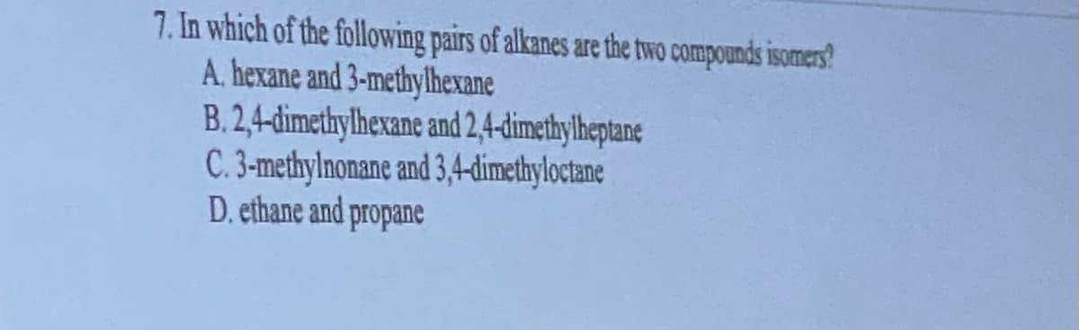 7. In which of the following pairs of alkanes are the two compounds isomers?
A. hexane and 3-methylhexane
B.2,4-dimethylhexane and 2,4-dimethylheptane
C. 3-methylnonane and 3,4-dimethyloctane
D. ethane and propane