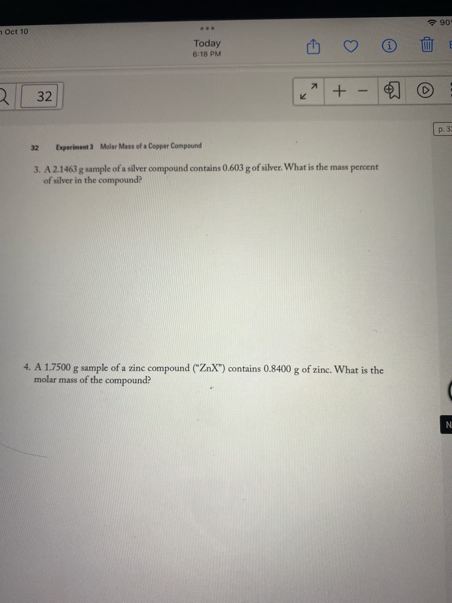 n Oct 10
2
32
Today
6:18 PM
32
K
71
3
+
T
Experiment 3 Molar Mass of a Copper Compound
3. A 2.1463 g sample of a silver compound contains 0.603 g of silver. What is the mass percent
of silver in the compound?
4. A 1.7500 g sample of a zinc compound ("ZnX") contains 0.8400 g of zinc. What is the
molar mass of the compound?
EP
90
E
p. 32
N