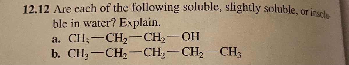 12.12 Are each of the following soluble, slightly soluble, or insolu
ble in water? Explain.
CH3-CH₂-CH₂-OH
a.
b. CH3-CH₂-CH₂-CH₂-CH3