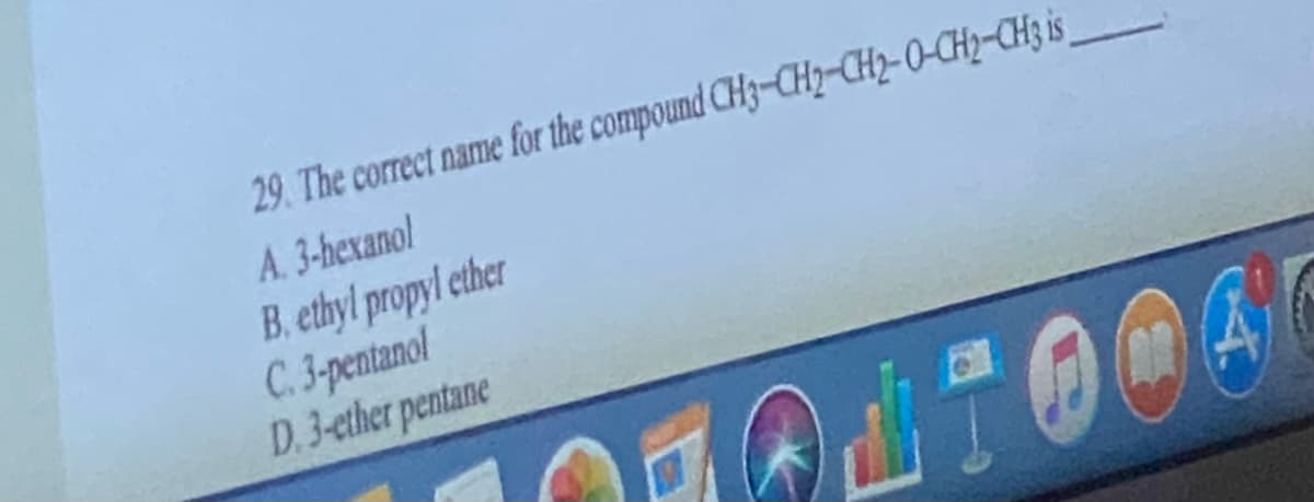 29. The correct name for the compound CH3-CH₂-CH2-O-CH₂-CH3 is
A. 3-hexanol
B. ethyl propyl ether
C. 3-pentanol
D.3-ether pentane
TOO